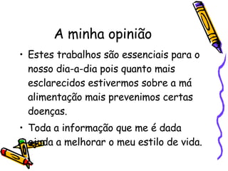A minha opinião Estes trabalhos são essenciais para o nosso dia-a-dia pois quanto mais esclarecidos estivermos sobre a má alimentação mais prevenimos certas doenças. Toda a informação que me é dada ajuda a melhorar o meu estilo de vida. 
