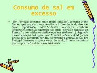 Consumo de sal em excesso “ Em Portugal comemos tudo muito salgado”, comenta Nuno Nunes, que associa a esta tendência à ocorrência de doenças como hipertensão, AVC-Acidentes vasculares cerebrais (tromboses, embolias cerebrais) nos quais “somos o campeão da Europa” e aos acidentes cardiovasculares (enfartes…). Segundo a recomendação da Organização Mundial de Saúde (OMS), cada pessoa deve consumir, por dia, no máximo 5 gramas de sal. Em Portugal “estamos a comer cerca do triplo, à volta de quinze gramas por dia”, sublinha o nutricionista.  