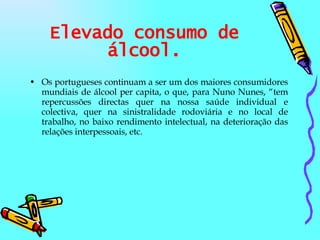 Elevado consumo de álcool. Os portugueses continuam a ser um dos maiores consumidores mundiais de álcool per capita, o que, para Nuno Nunes, “tem repercussões directas quer na nossa saúde individual e colectiva, quer na sinistralidade rodoviária e no local de trabalho, no baixo rendimento intelectual, na deterioração das relações interpessoais, etc. 