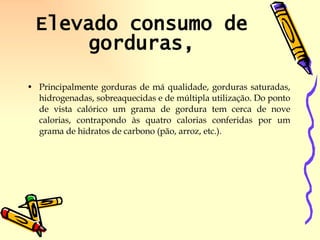 Elevado consumo de gorduras, Principalmente gorduras de má qualidade, gorduras saturadas, hidrogenadas, sobreaquecidas e de múltipla utilização. Do ponto de vista calórico um grama de gordura tem cerca de nove calorias, contrapondo às quatro calorias conferidas por um grama de hidratos de carbono (pão, arroz, etc.).  
