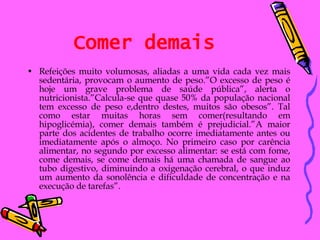 Comer demais Refeições muito volumosas, aliadas a uma vida cada vez mais sedentária, provocam o aumento de peso.”O excesso de peso é hoje um grave problema de saúde pública”, alerta o nutricionista.”Calcula-se que quase 50% da população nacional tem excesso de peso e,dentro destes, muitos são obesos”. Tal como estar muitas horas sem comer(resultando em hipoglicémia), comer demais também é prejudicial.”A maior parte dos acidentes de trabalho ocorre imediatamente antes ou imediatamente após o almoço. No primeiro caso por carência alimentar, no segundo por excesso alimentar: se está com fome, come demais, se come demais há uma chamada de sangue ao tubo digestivo, diminuindo a oxigenação cerebral, o que induz um aumento da sonolência e dificuldade de concentração e na execução de tarefas”. 