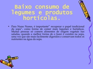 Baixo consumo de legumes e produtos hortícolas. Para Nuno Nunes, é importante” recuperar o papel tradicional da sopa”, como forma de comer mais legumes e hortaliças. Muitas pessoas só comem alimentos de origem vegetais nas saladas, quando a melhor forma de o fazer é cozidos na sopa, uma vez que são mais facilmente digeridos e conservam todos os nutrientes na água da sopa. 