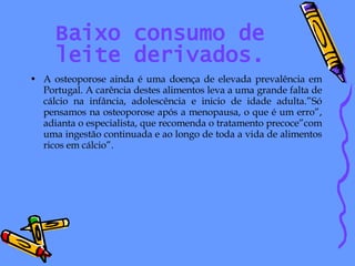 Baixo consumo de leite derivados. A osteoporose ainda é uma doença de elevada prevalência em Portugal. A carência destes alimentos leva a uma grande falta de cálcio na infância, adolescência e inicio de idade adulta.”Só pensamos na osteoporose após a menopausa, o que é um erro”, adianta o especialista, que recomenda o tratamento precoce”com uma ingestão continuada e ao longo de toda a vida de alimentos ricos em cálcio”. 