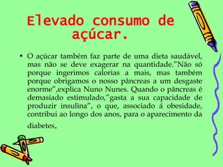 Elevado consumo de açúcar. O açúcar também faz parte de uma dieta saudável, mas não se deve exagerar na quantidade.”Não só porque ingerimos calorias a mais, mas também porque obrigamos o nosso pâncreas a um desgaste enorme”,explica Nuno Nunes. Quando o pâncreas é demasiado estimulado,”gasta a sua capacidade de produzir insulina”, o que, associado á obesidade, contribui ao longo dos anos, para o aparecimento da diabetes . 
