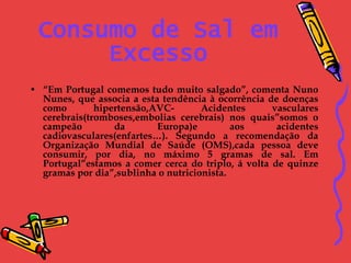 Consumo de Sal em Excesso “ Em Portugal comemos tudo muito salgado”, comenta Nuno Nunes, que associa a esta tendência à ocorrência de doenças como hipertensão,AVC- Acidentes vasculares cerebrais(tromboses,embolias cerebrais) nos quais”somos o campeão da Europa)e aos acidentes cadiovasculares(enfartes…). Segundo a recomendação da Organização Mundial de Saúde (OMS),cada pessoa deve consumir, por dia, no máximo 5 gramas de sal. Em Portugal”estamos a comer cerca do triplo, á volta de quinze gramas por dia”,sublinha o nutricionista. 
