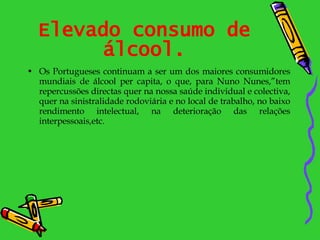 Elevado consumo de álcool. Os Portugueses continuam a ser um dos maiores consumidores mundiais de álcool per capita, o que, para Nuno Nunes,”tem repercussões directas quer na nossa saúde individual e colectiva, quer na sinistralidade rodoviária e no local de trabalho, no baixo rendimento intelectual, na deterioração das relações interpessoais,etc.  