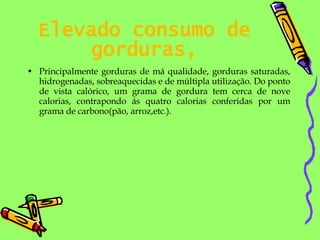 Elevado consumo de gorduras, Principalmente gorduras de má qualidade, gorduras saturadas, hidrogenadas, sobreaquecidas e de múltipla utilização. Do ponto de vista calórico, um grama de gordura tem cerca de nove calorias, contrapondo ás quatro calorias conferidas por um grama de carbono(pão, arroz,etc.). 