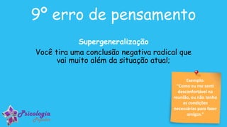 Exemplo:
“Como eu me senti
desconfortável na
reunião, eu não tenho
as condições
necessárias para fazer
amigos.”
9º erro de pensamento
Supergeneralização
Você tira uma conclusão negativa radical que
vai muito além da situação atual;
 