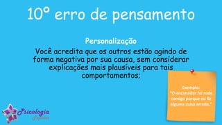 Exemplo:
“O encanador foi rude
comigo porque eu fiz
alguma coisa errada.”
10º erro de pensamento
Personalização
Você acredita que os outros estão agindo de
forma negativa por sua causa, sem considerar
explicações mais plausíveis para tais
comportamentos;
 