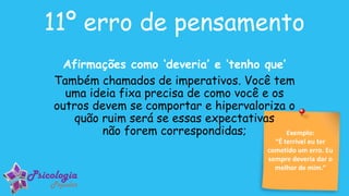 Exemplo:
“É terrível eu ter
cometido um erro. Eu
sempre deveria dar o
melhor de mim.”
11º erro de pensamento
Afirmações como ‘deveria’ e ‘tenho que’
Também chamados de imperativos. Você tem
uma ideia fixa precisa de como você e os
outros devem se comportar e hipervaloriza o
quão ruim será se essas expectativas
não forem correspondidas;
 