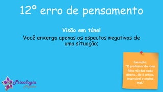 Exemplo:
“O professor do meu
filho não faz nada
direito. Ele é crítico,
insensível e ensina
mal.”
12º erro de pensamento
Visão em túnel
Você enxerga apenas os aspectos negativos de
uma situação;
 