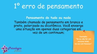 Pensamento do tudo ou nada
Também chamado de pensamento em branco e
preto, polarizado ou dicotômico. Você enxerga
uma situação em apenas duas categorias em
vez de um continuum;
1º erro de pensamento
Exemplo:
“Se eu não for um
sucesso total,
eu sou um fracasso”.
 