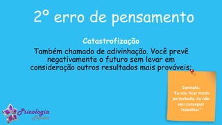 Exemplo:
“Eu vou ficar muito
perturbada. Eu não
vou conseguir
Trabalhar.”
2º erro de pensamento
Catastrofização
Também chamado de adivinhação. Você prevê
negativamente o futuro sem levar em
consideração outros resultados mais prováveis;
 