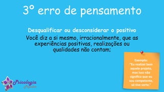 Exemplo:
“Eu realizei bem
aquele projeto,
mas isso não
significa que eu
sou competente,
só tive sorte.”
3º erro de pensamento
Desqualificar ou desconsiderar o positivo
Você diz a si mesmo, irracionalmente, que as
experiências positivas, realizações ou
qualidades não contam;
 