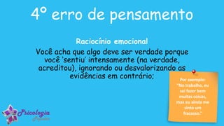 Por exemplo:
“No trabalho, eu
sei fazer bem
muitas coisas,
mas eu ainda me
sinto um
fracasso.”
4º erro de pensamento
Raciocínio emocional
Você acha que algo deve ser verdade porque
você ‘sentiu’ intensamente (na verdade,
acreditou), ignorando ou desvalorizando as
evidências em contrário;
 