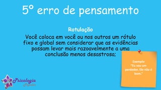 Exemplo
“Eu sou um
perdedor. Ele não é
bom.”
5º erro de pensamento
Rotulação
Você coloca em você ou nos outros um rótulo
fixo e global sem considerar que as evidências
possam levar mais razoavelmente a uma
conclusão menos desastrosa;
 