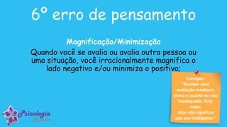 Exemplo:
“Receber uma
avaliação medíocre
prova o quanto eu sou
inadequado. Tirar
notas
altas não significar
que sou inteligente.”
6º erro de pensamento
Magnificação/Minimização
Quando você se avalia ou avalia outra pessoa ou
uma situação, você irracionalmente magnifica o
lado negativo e/ou minimiza o positivo;
 