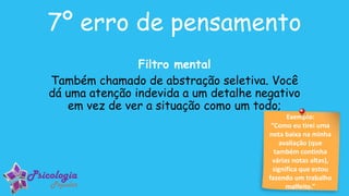 Exemplo:
“Como eu tirei uma
nota baixa na minha
avaliação (que
também continha
várias notas altas),
significa que estou
fazendo um trabalho
malfeito.”
7º erro de pensamento
Filtro mental
Também chamado de abstração seletiva. Você
dá uma atenção indevida a um detalhe negativo
em vez de ver a situação como um todo;
 