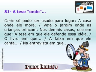 slidecriativo.blogspot.com
81- A tese "onde"...
Onde só pode ser usado para lugar: A casa
onde ele mora. / Veja o jardim onde as
crianças brincam. Nos demais casos, use em
que: A tese em que ele defende essa idéia. /
O livro em que... / A faixa em que ele
canta... / Na entrevista em que...
 