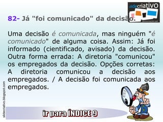slidecriativo.blogspot.com
82- Já "foi comunicado" da decisão.
Uma decisão é comunicada, mas ninguém "é
comunicado" de alguma coisa. Assim: Já foi
informado (cientificado, avisado) da decisão.
Outra forma errada: A diretoria "comunicou"
os empregados da decisão. Opções corretas:
A diretoria comunicou a decisão aos
empregados. / A decisão foi comunicada aos
empregados.
 