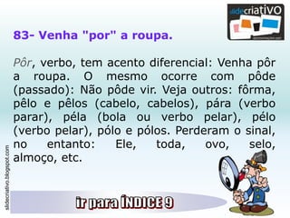 slidecriativo.blogspot.com
83- Venha "por" a roupa.
Pôr, verbo, tem acento diferencial: Venha pôr
a roupa. O mesmo ocorre com pôde
(passado): Não pôde vir. Veja outros: fôrma,
pêlo e pêlos (cabelo, cabelos), pára (verbo
parar), péla (bola ou verbo pelar), pélo
(verbo pelar), pólo e pólos. Perderam o sinal,
no entanto: Ele, toda, ovo, selo,
almoço, etc.
 