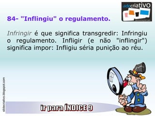 slidecriativo.blogspot.com
84- "Inflingiu" o regulamento.
Infringir é que significa transgredir: Infringiu
o regulamento. Infligir (e não "inflingir")
significa impor: Infligiu séria punição ao réu.
 