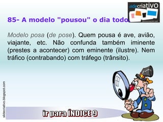 slidecriativo.blogspot.com
85- A modelo "pousou" o dia todo.
Modelo posa (de pose). Quem pousa é ave, avião,
viajante, etc. Não confunda também iminente
(prestes a acontecer) com eminente (ilustre). Nem
tráfico (contrabando) com tráfego (trânsito).
 