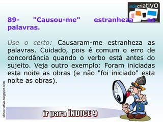 slidecriativo.blogspot.com
89- "Causou-me" estranheza as
palavras.
Use o certo: Causaram-me estranheza as
palavras. Cuidado, pois é comum o erro de
concordância quando o verbo está antes do
sujeito. Veja outro exemplo: Foram iniciadas
esta noite as obras (e não "foi iniciado" esta
noite as obras).
 