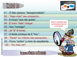 slidecriativo.blogspot.com
91 - O fato passou "desapercebido".
92 - "Haja visto" seu empenho...
93 - A moça "que ele gosta".
94 - É hora "dele" chegar.
95 - Vou "consigo".
96 - Já "é" 8 horas.
97 - A festa começa às 8 "hrs.".
98 - "Dado" os índices das pesquisas...
99 - Ficou "sobre" a mira do assaltante.
100 - "Ao meu ver".
Clik no exemplo que
você gostaria de ver
a correção.
 