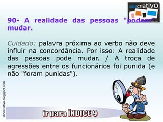 slidecriativo.blogspot.com
90- A realidade das pessoas "podem"
mudar.
Cuidado: palavra próxima ao verbo não deve
influir na concordância. Por isso: A realidade
das pessoas pode mudar. / A troca de
agressões entre os funcionários foi punida (e
não "foram punidas").
 