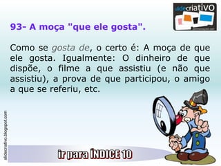 slidecriativo.blogspot.com
93- A moça "que ele gosta".
Como se gosta de, o certo é: A moça de que
ele gosta. Igualmente: O dinheiro de que
dispõe, o filme a que assistiu (e não que
assistiu), a prova de que participou, o amigo
a que se referiu, etc.
 