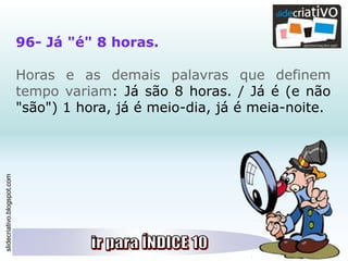 slidecriativo.blogspot.com
96- Já "é" 8 horas.
Horas e as demais palavras que definem
tempo variam: Já são 8 horas. / Já é (e não
"são") 1 hora, já é meio-dia, já é meia-noite.
 