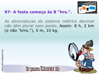 slidecriativo.blogspot.com
97- A festa começa às 8 "hrs.".
As abreviaturas do sistema métrico decimal
não têm plural nem ponto. Assim: 8 h, 2 km
(e não "kms."), 5 m, 10 kg.
 