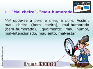 slidecriativo.blogspot.com
1 - "Mal cheiro", "mau-humorado".
Mal opõe-se a bem e mau, a bom. Assim:
mau cheiro (bom cheiro), mal-humorado
(bem-humorado). Igualmente: mau humor,
mal-intencionado, mau jeito, mal-estar.
 