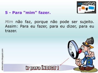 slidecriativo.blogspot.com
5 - Para "mim" fazer.
Mim não faz, porque não pode ser sujeito.
Assim: Para eu fazer, para eu dizer, para eu
trazer.
 