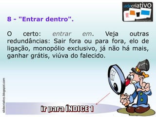 slidecriativo.blogspot.com
8 - "Entrar dentro".
O certo: entrar em. Veja outras
redundâncias: Sair fora ou para fora, elo de
ligação, monopólio exclusivo, já não há mais,
ganhar grátis, viúva do falecido.
 