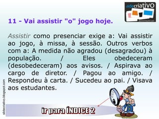 slidecriativo.blogspot.com
11 - Vai assistir "o" jogo hoje.
Assistir como presenciar exige a: Vai assistir
ao jogo, à missa, à sessão. Outros verbos
com a: A medida não agradou (desagradou) à
população. / Eles obedeceram
(desobedeceram) aos avisos. / Aspirava ao
cargo de diretor. / Pagou ao amigo. /
Respondeu à carta. / Sucedeu ao pai. / Visava
aos estudantes.
 
