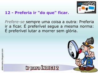 slidecriativo.blogspot.com
12 - Preferia ir "do que" ficar.
Prefere-se sempre uma coisa a outra: Preferia
ir a ficar. É preferível segue a mesma norma:
É preferível lutar a morrer sem glória.
 