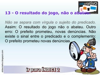 slidecriativo.blogspot.com
13 - O resultado do jogo, não o abateu.
Não se separa com vírgula o sujeito do predicado.
Assim: O resultado do jogo não o abateu. Outro
erro: O prefeito prometeu, novas denúncias. Não
existe o sinal entre o predicado e o complemento:
O prefeito prometeu novas denúncias.
 