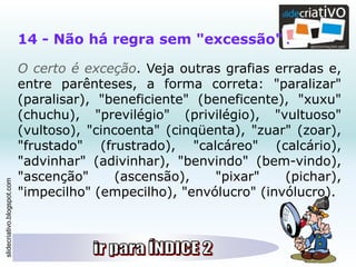 slidecriativo.blogspot.com
14 - Não há regra sem "excessão" .
O certo é exceção. Veja outras grafias erradas e,
entre parênteses, a forma correta: "paralizar"
(paralisar), "beneficiente" (beneficente), "xuxu"
(chuchu), "previlégio" (privilégio), "vultuoso"
(vultoso), "cincoenta" (cinqüenta), "zuar" (zoar),
"frustado" (frustrado), "calcáreo" (calcário),
"advinhar" (adivinhar), "benvindo" (bem-vindo),
"ascenção" (ascensão), "pixar" (pichar),
"impecilho" (empecilho), "envólucro" (invólucro).
 