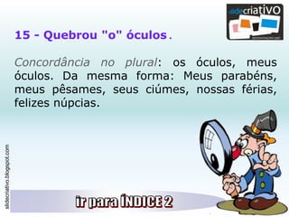 slidecriativo.blogspot.com
15 - Quebrou "o" óculos .
Concordância no plural: os óculos, meus
óculos. Da mesma forma: Meus parabéns,
meus pêsames, seus ciúmes, nossas férias,
felizes núpcias.
 