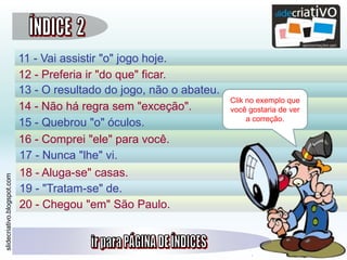 slidecriativo.blogspot.com
11 - Vai assistir "o" jogo hoje.
12 - Preferia ir "do que" ficar.
13 - O resultado do jogo, não o abateu.
14 - Não há regra sem "exceção".
15 - Quebrou "o" óculos.
16 - Comprei "ele" para você.
17 - Nunca "lhe" vi.
18 - Aluga-se" casas.
19 - "Tratam-se" de.
20 - Chegou "em" São Paulo.
Clik no exemplo que
você gostaria de ver
a correção.
 