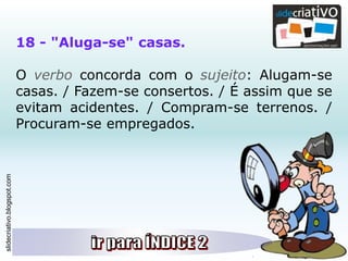 slidecriativo.blogspot.com
18 - "Aluga-se" casas.
O verbo concorda com o sujeito: Alugam-se
casas. / Fazem-se consertos. / É assim que se
evitam acidentes. / Compram-se terrenos. /
Procuram-se empregados.
 