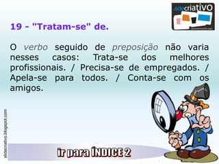 slidecriativo.blogspot.com
19 - "Tratam-se" de.
O verbo seguido de preposição não varia
nesses casos: Trata-se dos melhores
profissionais. / Precisa-se de empregados. /
Apela-se para todos. / Conta-se com os
amigos.
 