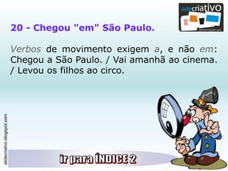 slidecriativo.blogspot.com
20 - Chegou "em" São Paulo.
Verbos de movimento exigem a, e não em:
Chegou a São Paulo. / Vai amanhã ao cinema.
/ Levou os filhos ao circo.
 