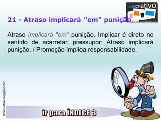 slidecriativo.blogspot.com
21 - Atraso implicará "em" punição.
Atraso implicará "em" punição. Implicar é direto no
sentido de acarretar, pressupor: Atraso implicará
punição. / Promoção implica responsabilidade.
 