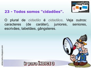 slidecriativo.blogspot.com
23 - Todos somos "cidadões".
O plural de cidadão é cidadãos. Veja outros:
caracteres (de caráter), juniores, seniores,
escrivães, tabeliães, gângsteres.
 