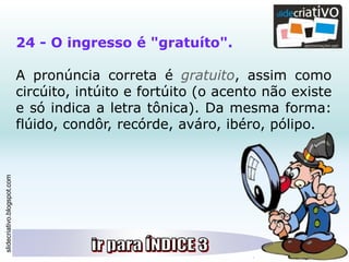 slidecriativo.blogspot.com
24 - O ingresso é "gratuíto".
A pronúncia correta é gratuito, assim como
circúito, intúito e fortúito (o acento não existe
e só indica a letra tônica). Da mesma forma:
flúido, condôr, recórde, aváro, ibéro, pólipo.
 