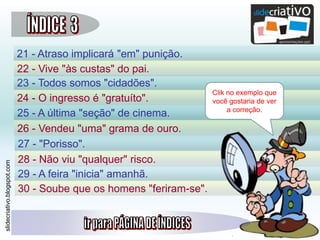 slidecriativo.blogspot.com
21 - Atraso implicará "em" punição.
22 - Vive "às custas" do pai.
23 - Todos somos "cidadões".
24 - O ingresso é "gratuíto".
25 - A última "seção" de cinema.
26 - Vendeu "uma" grama de ouro.
27 - "Porisso".
28 - Não viu "qualquer" risco.
29 - A feira "inicia" amanhã.
30 - Soube que os homens "feriram-se".
Clik no exemplo que
você gostaria de ver
a correção.
 