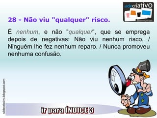 slidecriativo.blogspot.com
28 - Não viu "qualquer" risco.
É nenhum, e não "qualquer", que se emprega
depois de negativas: Não viu nenhum risco. /
Ninguém lhe fez nenhum reparo. / Nunca promoveu
nenhuma confusão.
 